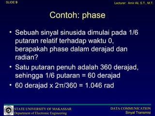 SLIDE 9                                       Lecturer: Amir Ali, S.T., M.T.



                           Contoh: phase
  • Sebuah sinyal sinusida dimulai pada 1/6
    putaran relatif terhadap waktu 0,
    berapakah phase dalam derajad dan
    radian?
  • Satu putaran penuh adalah 360 derajad,
    sehingga 1/6 putaran = 60 derajad
  • 60 derajad x 2π/360 = 1.046 rad


     STATE UNIVERSITY OF MAKASSAR           DATA COMMUNICATION
     Department of Electronic Engineering          Sinyal Transmisi
 