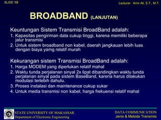 SLIDE 10                                                Lecturer: Amir Ali, S.T., M.T.



               BROADBAND (LANJUTAN)
   Keuntungan Sistem Transmisi BroadBand adalah:
   1. Kapasitas pengiriman data cukup tinggi, karena memiliki beberapa
      jalur transmisi
   2. Untuk sistem broadband non kabel, daerah jangkauan lebih luas
      dengan biaya yamg relatif murah

   Kekurangan sistem Transmisi BroadBand adalah:
   1. Harga MODEM yang diperlukan relatif mahal
   2. Waktu tunda perjalanan sinyal 2x lipat dibandingkan waktu tunda
      perjalanan sinyal pada sistem BaseBand, karena harus dilakukan
      modulasi terlebih dahulu.
   3. Proses instalasi dan maintenance cukup sukar
   4. Untuk media transmisi non kabel, harga frekuensi relatif mahal



      STATE UNIVERSITY OF MAKASSAR                    DATA COMMUNICATION
      Department of Electronic Engineering            Jenis & Metode Transmisi
 