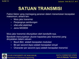 SLIDE 11                                              Lecturer: Amir Ali, S.T., M.T.




                   SATUAN TRANSMISI
     Faktor-faktor yang memegang peranan dalam menentukan kecepatan
     maksimum, antara lain:
        – Mutu jalur transmisi
        – Panjangnya sambungan
        – sifat-sifat elektrikal
        – Jenis MODEM

     Mutu jalur transmisi ditunjukkan oleh bandwith-nya.
     Bandwith menunjukkan ukuran kapasitas jalur transmisi yang
     dinyatakan dalam satuan:
         – Baud (Bd) adalah kecepatan modulasi
         – Bit per second (bps) adalah kecepatan sinyal
         – Character per second (cps) adalah kecepatan transmisi


      STATE UNIVERSITY OF MAKASSAR                  DATA COMMUNICATION
      Department of Electronic Engineering          Jenis & Metode Transmisi
 