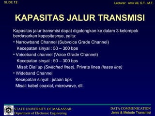 SLIDE 12                                                Lecturer: Amir Ali, S.T., M.T.




      KAPASITAS JALUR TRANSMISI
     Kapasitas jalur transmisi dapat digolongkan ke dalam 3 kelompok
     berdasarkan kapasitasnya, yaitu:
     • Narrowband Channel (Subvoice Grade Channel)
       Kecepatan sinyal : 50 – 300 bps
     • Voiceband channel (Voice Grade Channel)
       Kecepatan sinyal : 50 – 300 bps
       Misal: Dial up (Switched lines), Private lines (lease line)
     • Wideband Channel
       Kecepatan sinyal : jutaan bps
       Misal: kabel coaxial, microwave, dll.




      STATE UNIVERSITY OF MAKASSAR                    DATA COMMUNICATION
      Department of Electronic Engineering            Jenis & Metode Transmisi
 