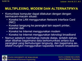 SLIDE 13                                       Lecturer: Amir Ali, S.T., M.T.



   MULTIPLEXING, MODEM DAN ALTERNATIFNYA
• Komunikasi komputer dapat dilakukan dengan dengan
  bermacam-macam situasi:
   – Koneksi ke LAN menggunakan Network Interface Card
     (NIC)
   – Koneksi langsung ke perangkat lain seperti printer,
     scanner dsb.
   – Koneksi ke Internet menggunakan modem
   – Koneksi ke Internet menggunakan teknologi broadband
• Namun sebelum membahas metode diatas, terlebih dahulu
  akan dibahas bagaimana data berkomunikasi antara dua
  perangkat yang berhubungan langsung, dan bagaimana se-
  efektif mungkin menggunakan kapasitas medium broadband.



      STATE UNIVERSITY OF MAKASSAR           DATA COMMUNICATION
      Department of Electronic Engineering   Jenis & Metode Transmisi
 