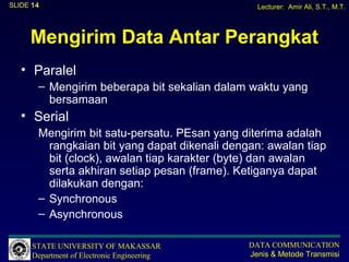 SLIDE 14                                         Lecturer: Amir Ali, S.T., M.T.




     Mengirim Data Antar Perangkat
   • Paralel
       – Mengirim beberapa bit sekalian dalam waktu yang
         bersamaan
   • Serial
       Mengirim bit satu-persatu. PEsan yang diterima adalah
         rangkaian bit yang dapat dikenali dengan: awalan tiap
         bit (clock), awalan tiap karakter (byte) dan awalan
         serta akhiran setiap pesan (frame). Ketiganya dapat
         dilakukan dengan:
       – Synchronous
       – Asynchronous

      STATE UNIVERSITY OF MAKASSAR             DATA COMMUNICATION
      Department of Electronic Engineering     Jenis & Metode Transmisi
 