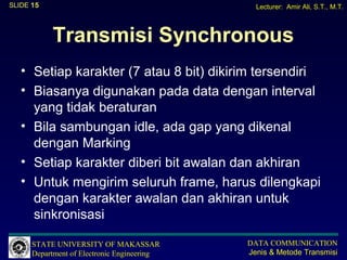 SLIDE 15                                       Lecturer: Amir Ali, S.T., M.T.



           Transmisi Synchronous
   • Setiap karakter (7 atau 8 bit) dikirim tersendiri
   • Biasanya digunakan pada data dengan interval
     yang tidak beraturan
   • Bila sambungan idle, ada gap yang dikenal
     dengan Marking
   • Setiap karakter diberi bit awalan dan akhiran
   • Untuk mengirim seluruh frame, harus dilengkapi
     dengan karakter awalan dan akhiran untuk
     sinkronisasi

      STATE UNIVERSITY OF MAKASSAR           DATA COMMUNICATION
      Department of Electronic Engineering   Jenis & Metode Transmisi
 
