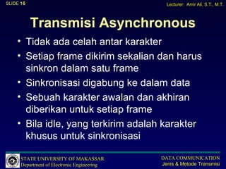 SLIDE 16                                       Lecturer: Amir Ali, S.T., M.T.



           Transmisi Asynchronous
    • Tidak ada celah antar karakter
    • Setiap frame dikirim sekalian dan harus
      sinkron dalam satu frame
    • Sinkronisasi digabung ke dalam data
    • Sebuah karakter awalan dan akhiran
      diberikan untuk setiap frame
    • Bila idle, yang terkirim adalah karakter
      khusus untuk sinkronisasi

      STATE UNIVERSITY OF MAKASSAR           DATA COMMUNICATION
      Department of Electronic Engineering   Jenis & Metode Transmisi
 