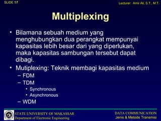 SLIDE 17                                       Lecturer: Amir Ali, S.T., M.T.



                            Multiplexing
   • Bilamana sebuah medium yang
     menghubungkan dua perangkat mempunyai
     kapasitas lebih besar dari yang diperlukan,
     maka kapasitas sambungan tersebut dapat
     dibagi.
   • Mutiplexing: Teknik membagi kapasitas medium
       – FDM
       – TDM
            • Synchronous
            • Asynchronous
       – WDM

      STATE UNIVERSITY OF MAKASSAR           DATA COMMUNICATION
      Department of Electronic Engineering   Jenis & Metode Transmisi
 
