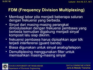 SLIDE 18                                       Lecturer: Amir Ali, S.T., M.T.



     FDM (Frequency Division Multiplexing)
   • Membagi lebar pita menjadi beberapa saluran
     dengan frekuensi yang berbeda.
   • Sinyal dari masing-masing perangkat
     dimodulasikan dengan frekuensi pembawa yang
     berbeda kemudian digabung menjadi sinyal
     komposit lalu siap dikirim.
   • frekuensi pembawa harus dipisahkan agar tdk
     terjadi interferensi (guard bands)
   • Biasa digunakan untuk sinyal analog/telepon
   • Demultiplexing menggunakan filter untuk
     memisahkan masing-masing sinyal

      STATE UNIVERSITY OF MAKASSAR           DATA COMMUNICATION
      Department of Electronic Engineering   Jenis & Metode Transmisi
 