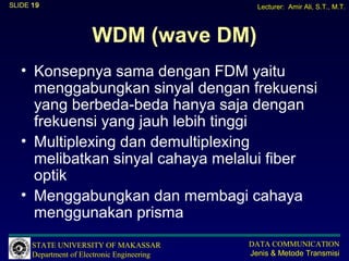 SLIDE 19                                       Lecturer: Amir Ali, S.T., M.T.



                      WDM (wave DM)
   • Konsepnya sama dengan FDM yaitu
     menggabungkan sinyal dengan frekuensi
     yang berbeda-beda hanya saja dengan
     frekuensi yang jauh lebih tinggi
   • Multiplexing dan demultiplexing
     melibatkan sinyal cahaya melalui fiber
     optik
   • Menggabungkan dan membagi cahaya
     menggunakan prisma
      STATE UNIVERSITY OF MAKASSAR           DATA COMMUNICATION
      Department of Electronic Engineering   Jenis & Metode Transmisi
 