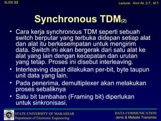 SLIDE 22                                       Lecturer: Amir Ali, S.T., M.T.




                 Synchronous TDM(2)
   • Cara kerja synchronous TDM seperti sebuah
     switch berputar yang terbuka didepan setiap alat
     dan alat itu berkesempatan untuk mengirim
     data. Switch ini akan bergerak dari satu alat ke
     alat yang lain dengan kecepatan dan urutan
     yang tetap. Proses ini disebut interleaving.
   • Interleaving dapat dilakukan per-bit, byte taupun
     unit data yang lain.
   • Pada penerima, demultiplexer akan melakukan
     proses sebaliknya
   • Satu bit tambahan (Framing bit) diperlukan
     untuk sinkronisasi.
      STATE UNIVERSITY OF MAKASSAR           DATA COMMUNICATION
      Department of Electronic Engineering   Jenis & Metode Transmisi
 