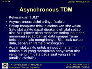 SLIDE 24                                       Lecturer: Amir Ali, S.T., M.T.




                 Asynchronous TDM
   • Kekurangan TDM?
   • Asynchronous disini artinya flexible
   • Setiap komputer tidak dialokasikan slot waktu.
     Satu slot waktu dapat dipakai oleh alat setiap
     alat. Multiplexer akan menscan setiap input dan
     menerima setiap bagian data sampai frame
     terisi penuh lalu mengirimnya. Bila tidak cukup
     data, sebagian frame dikosongkan.
   • Ada m slot waktu untuk n input dimana m < n. m
     adalah nilai yang merupakan banyaknya alat
     yang mengirim data pada saat yang sama
     (analisa statistik).
      STATE UNIVERSITY OF MAKASSAR           DATA COMMUNICATION
      Department of Electronic Engineering   Jenis & Metode Transmisi
 