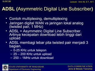 SLIDE 25                                       Lecturer: Amir Ali, S.T., M.T.



ADSL (Asymmetric Digital Line Subscriber)
   • Contoh multiplexing, demultiplexing
   • Jaringan digital WAN vs jaringan lokal analog
     (twisted pair, 1 MHz)
   • ADSL = Asymmetric Digital Line Subscriber.
     Artinya kecepatan download lebih tinggi dari
     upload
   • ADSL membagi lebar pita twisted pair menjadi 3
     bagian.
       – 0-25 KHz untuk telepon
       – 25 – 200 KHz untuk upload
       – 250 – 1MHz untuk download

      STATE UNIVERSITY OF MAKASSAR           DATA COMMUNICATION
      Department of Electronic Engineering   Jenis & Metode Transmisi
 