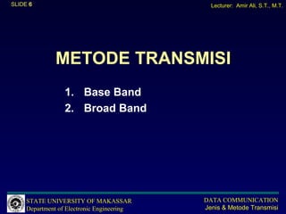 SLIDE 6                                       Lecturer: Amir Ali, S.T., M.T.




              METODE TRANSMISI
                  1. Base Band
                  2. Broad Band




     STATE UNIVERSITY OF MAKASSAR           DATA COMMUNICATION
     Department of Electronic Engineering   Jenis & Metode Transmisi
 