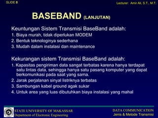 SLIDE 8                                                Lecturer: Amir Ali, S.T., M.T.



               BASEBAND (LANJUTAN)
   Keuntungan Sistem Transmisi BaseBand adalah:
   1. Biaya murah, tidak diperlukan MODEM
   2. Bentuk teknologinya sederhana
   3. Mudah dalam instalasi dan maintenance

   Kekurangan sistem Transmisi BaseBand adalah:
   1. Kapasitas pengiriman data sangat terbatas karena hanya terdapat
      satu lintas data, sehingga hanya satu pasang komputer yang dapat
      berkomunikasi pada saat yang sama.
   2. Jarak perjalanan sinyal listriknya terbatas
   3. Sambungan kabel ground agak sukar
   4. Untuk area yang luas dibutuhkan biaya instalasi yang mahal



     STATE UNIVERSITY OF MAKASSAR                    DATA COMMUNICATION
     Department of Electronic Engineering            Jenis & Metode Transmisi
 