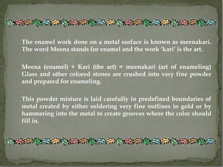 The enamel work done on a metal surface is known as meenakari.
The word Meena stands for enamel and the work ‘kari’ is the art.

Meena (enamel) + Kari (the art) = meenakari (art of enameling)
Glass and other colored stones are crushed into very fine powder
and prepared for enameling.

This powder mixture is laid carefully in predefined boundaries of
metal created by either soldering very fine outlines in gold or by
hammering into the metal to create grooves where the color should
fill in.
 