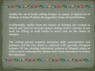 Sanjhi, the art of hand cutting designs on paper, is typical art of
Mathura in Uttar Pradesh, the legendary home of Lord Krishna.

Traditionally, motifs from the stories of Krishna are created in
stencil and used to decorate spaces during festive seasons or are
used for filling in with colors in water and on the floors of
temples.

The cutting process requires enormous skill, concentration and
patience, and the fine detail is achieved with specially designed
scissors. Of late, striding latticework patterns of Mughal origin as
well as more contemporary themes have been introduced to widen
the repertoire.
 