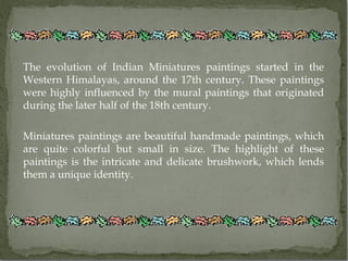 The evolution of Indian Miniatures paintings started in the
Western Himalayas, around the 17th century. These paintings
were highly influenced by the mural paintings that originated
during the later half of the 18th century.

Miniatures paintings are beautiful handmade paintings, which
are quite colorful but small in size. The highlight of these
paintings is the intricate and delicate brushwork, which lends
them a unique identity.
 