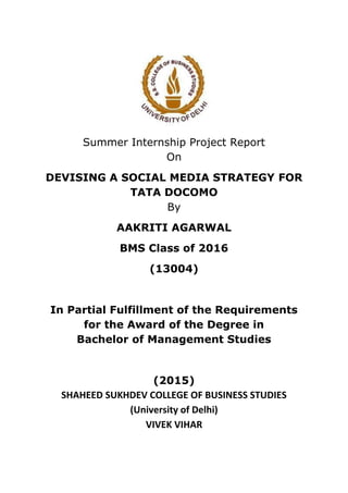Summer Internship Project Report
On
DEVISING A SOCIAL MEDIA STRATEGY FOR
TATA DOCOMO
By
AAKRITI AGARWAL
BMS Class of 2016
(13004)
In Partial Fulfillment of the Requirements
for the Award of the Degree in
Bachelor of Management Studies
(2015)
SHAHEED SUKHDEV COLLEGE OF BUSINESS STUDIES
(University of Delhi)
VIVEK VIHAR
 