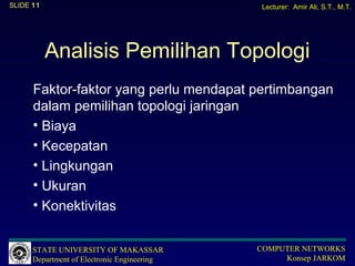SLIDE 11                                      Lecturer: Amir Ali, S.T., M.T.




           Analisis Pemilihan Topologi
      Faktor-faktor yang perlu mendapat pertimbangan
      dalam pemilihan topologi jaringan
      • Biaya
      • Kecepatan
      • Lingkungan
      • Ukuran
      • Konektivitas


      STATE UNIVERSITY OF MAKASSAR           COMPUTER NETWORKS
      Department of Electronic Engineering        Konsep JARKOM
 