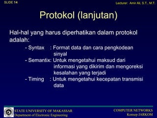 SLIDE 14                                         Lecturer: Amir Ali, S.T., M.T.



                     Protokol (lanjutan)
   Hal-hal yang harus diperhatikan dalam protokol
   adalah:
            - Syntax  : Format data dan cara pengkodean
                        sinyal
            - Semantix: Untuk mengetahui maksud dari
                        informasi yang dikirim dan mengoreksi
                        kesalahan yang terjadi
            - Timing : Untuk mengetahui kecepatan transmisi
                        data



      STATE UNIVERSITY OF MAKASSAR              COMPUTER NETWORKS
      Department of Electronic Engineering           Konsep JARKOM
 