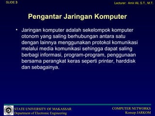 SLIDE 3                                        Lecturer: Amir Ali, S.T., M.T.



             Pengantar Jaringan Komputer
      • Jaringan komputer adalah sekelompok komputer
        otonom yang saling berhubungan antara satu
        dengan lainnya menggunakan protokol komunikasi
        melalui media komunikasi sehingga dapat saling
        berbagi informasi, program-program, penggunaan
        bersama perangkat keras seperti printer, harddisk
        dan sebagainya.




     STATE UNIVERSITY OF MAKASSAR             COMPUTER NETWORKS
     Department of Electronic Engineering          Konsep JARKOM
 