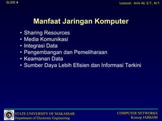SLIDE 4                                             Lecturer: Amir Ali, S.T., M.T.




                 Manfaat Jaringan Komputer
          •   Sharing Resources
          •   Media Komunikasi
          •   Integrasi Data
          •   Pengembangan dan Pemeliharaan
          •   Keamanan Data
          •   Sumber Daya Lebih Efisien dan Informasi Terkini




     STATE UNIVERSITY OF MAKASSAR                  COMPUTER NETWORKS
     Department of Electronic Engineering               Konsep JARKOM
 