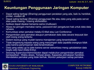 SLIDE 5                                                      Lecturer: Amir Ali, S.T., M.T.


    Keuntungan Penggunaan Jaringan Komputer
•     Dapat saling berbagi (Sharing) penggunaan peralatan yang ada, baik itu harddisk,
      printer, modem dll
•     Dapat saling berbagi (Sharing) penggunaan file atau data yang ada pada server
      atau pada masing - masing workstation.
•     Aplikasi dapat dipakai bersama sama (multiuser)
•     Akses ke jaringan memakai nama, password dan pengaturan hak untuk data data
      rahasia
•     Komunikasi antar pemakai melalui E-Mail atau Lan Conference
•     Pengontrolan para pemakai ataupun pemakaian data data secara terpusat dan
      oleh orang orang tertentu
•     Sistem backup yang mudah karena manajemen yang tersentralisasi
•     Tidak tergantung kepada orang yang menyimpan data (apabila orangnya tidak
      ada) karena penyimpanan data tersentralisasi
•     Data yang selalu up to date karena server senantiasa meng uptodatekan data
      begitu ada input (Data Entry)
•     Seorang Supervisor/Administrator dapat melakukan pengontrolan pemakai
      berdasarkan : Waktu akses, Tempat akses, Kapasitas pemakaian harddisk,
      Mendeteksi pemakai yang tidak berhak, Monitor pekerjaan setiap pemakai.


         STATE UNIVERSITY OF MAKASSAR                           COMPUTER NETWORKS
         Department of Electronic Engineering                        Konsep JARKOM
 