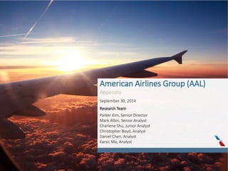 American Airlines Group (AAL)
Appendix
September 30, 2014
Research Team
Parker Kim, Senior Director
Mark Albin, Senior Analyst
Charlene Shu, Junior Analyst
Christopher Boyd, Analyst
Daniel Chen, Analyst
Karsic Ma, Analyst
 