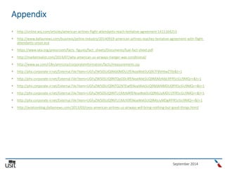 September 2014
Appendix
 http://online.wsj.com/articles/american-airlines-flight-attendants-reach-tentative-agreement-1411164253
 http://www.dallasnews.com/business/airline-industry/20140919-american-airlines-reaches-tentative-agreement-with-flight-
attendants-union.ece
 https://www.iata.org/pressroom/facts_figures/fact_sheets/Documents/fuel-fact-sheet.pdf
 http://marketrealist.com/2014/07/why-american-us-airways-merger-was-conditional/
 http://www.aa.com/i18n/amrcorp/corporateInformation/facts/measurements.jsp
 http://phx.corporate-ir.net/External.File?item=UGFyZW50SUQ9MjI0MDU2fENoaWxkSUQ9LTF8VHlwZT0z&t=1
 http://phx.corporate-ir.net/External.File?item=UGFyZW50SUQ9NTQyODc4fENoaWxkSUQ9MjMzMjk3fFR5cGU9MQ==&t=1
 http://phx.corporate-ir.net/External.File?item=UGFyZW50SUQ9NTQ2NTEwfENoaWxkSUQ9MjM4MDU0fFR5cGU9MQ==&t=1
 http://phx.corporate-ir.net/External.File?item=UGFyZW50SUQ9NTU1MzM4fENoaWxkSUQ9MjUyMDU1fFR5cGU9MQ==&t=1
 http://phx.corporate-ir.net/External.File?item=UGFyZW50SUQ9NTU1MzY0fENoaWxkSUQ9MjUyMDg4fFR5cGU9MQ==&t=1
 http://aviationblog.dallasnews.com/2013/03/ceos-american-airlines-us-airways-will-bring-nothing-but-good-things.html/
 