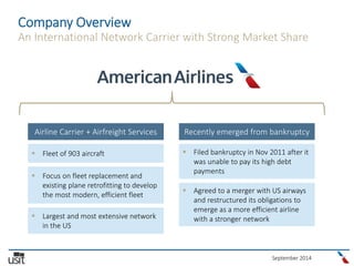 September 2014
Company Overview
An International Network Carrier with Strong Market Share
Airline Carrier + Airfreight Services Recently emerged from bankruptcy
 Fleet of 903 aircraft
 Focus on fleet replacement and
existing plane retrofitting to develop
the most modern, efficient fleet
 Largest and most extensive network
in the US
 Filed bankruptcy in Nov 2011 after it
was unable to pay its high debt
payments
 Agreed to a merger with US airways
and restructured its obligations to
emerge as a more efficient airline
with a stronger network
 