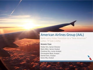 American Airlines Group (AAL)
Bankruptcy Hides Transition to a “New American”
LONG, TP $46 (+30%)
RESEARCH TEAM
Parker Kim, Senior Director
Mark Albin, Senior Analyst
Charlene Shu, Junior Analyst
Christopher Boyd, Analyst
Daniel Chen, Analyst
Karsic Ma, Analyst
 