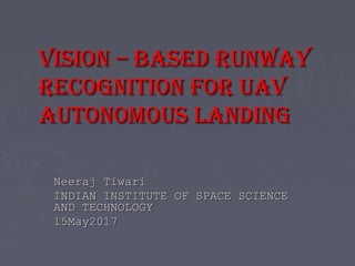 Vision – based RunwayVision – based Runway
Recognition foR uaVRecognition foR uaV
autonomous Landingautonomous Landing
Neeraj TiwariNeeraj Tiwari
INDIAN INSTITUTE OF SPACE SCIENCEINDIAN INSTITUTE OF SPACE SCIENCE
AND TECHNOLOGYAND TECHNOLOGY
15May201715May2017
 