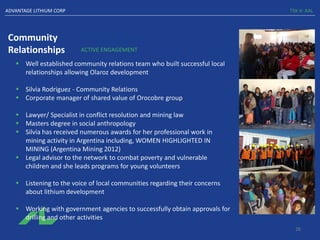 Community
Relationships
TSX-V: AALADVANTAGE LITHIUM CORP
ACTIVE ENGAGEMENT
▪ Well established community relations team who built successful local
relationships allowing Olaroz development
▪ Silvia Rodriguez - Community Relations
▪ Corporate manager of shared value of Orocobre group
▪ Lawyer/ Specialist in conflict resolution and mining law
▪ Masters degree in social anthropology
▪ Silvia has received numerous awards for her professional work in
mining activity in Argentina including, WOMEN HIGHLIGHTED IN
MINING (Argentina Mining 2012)
▪ Legal advisor to the network to combat poverty and vulnerable
children and she leads programs for young volunteers
▪ Listening to the voice of local communities regarding their concerns
about lithium development
▪ Working with government agencies to successfully obtain approvals for
drilling and other activities
26
 