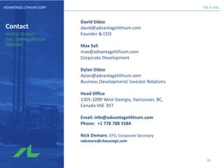 TSX-V: AALADVANTAGE LITHIUM CORP
Contact
POISED TO MEET
THE COMING LITHIUM
DEMAND
David Sidoo
david@advantagelithium.com
Founder & CEO
Max Sali
max@advantagelithium.com
Corporate Development
Dylan Sidoo
dylan@advantagelithium.com
Business Development/ Investor Relations
Head Office
1305-1090 West Georgia, Vancouver, BC,
Canada V6E 3V7
Email: info@advantagelithium.com
Phone: +1 778 788 5584
Nick Demare, CFO, Corporate Secretary
ndemare@chasemgt.com
30
 