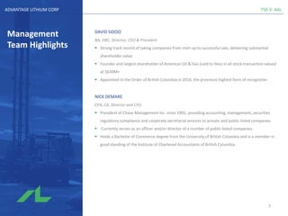 TSX-V: AALADVANTAGE LITHIUM CORP
Management
Team Highlights
DAVID SIDOO
BA, OBC, Director, CEO & President
▪ Strong track record of taking companies from start-up to successful sale, delivering substantial
shareholder value
▪ Founder and largest shareholder of American Oil & Gas (sold to Hess in all stock transaction valued
at $630M+
▪ Appointed to the Order of British Columbia in 2016, the provinces highest form of recognition
NICK DEMARE
CPA, CA, Director and CFO
▪ President of Chase Management Inc. since 1991, providing accounting, management, securities
regulatory compliance and corporate secretarial services to private and public-listed companies
▪ Currently serves as an officer and/or director of a number of public-listed companies.
▪ Holds a Bachelor of Commerce degree from the University of British Columbia and is a member in
good standing of the Institute of Chartered Accountants of British Columbia.
7
 