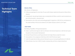 TSX-V: AALADVANTAGE LITHIUM CORP
Technical Team
Highlights
MIGUEL PERAL
BSc, Director, VP Exploration
▪ Professional geologist for more than 25 years with 10 years experience focused on Lithium Brine
deposits
▪ Involved with discovering multiple salars including Salar de Olaroz, which he saw to production as
part of the Orocobre’s executive team
▪ Nominated as one of the most outstanding geologist in Argentina in 2012 for his contributions to
the understanding of lithium brine deposits and copper porphyry systems in the region
ANDY ROBB
BSc Mining, FAusIMM, VP Project Development
▪ Andy is a professional engineer with over 40 years international experience with the last 5 years
focused on Lithium project development
▪ Former VP South America and Project Director for Enirigi’s Rincon project for 3 years
▪ Instrumental in the completion of the Rincon NI 43-101 FS technical report
▪ Under his leadership the Measured and Indicated resource increased significantly to 3.5 Mt LCE
▪ Andy will play a key role in 2018 through a scoping study and future engineering phases
8
 