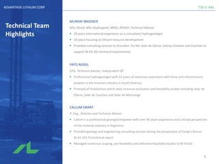 TSX-V: AALADVANTAGE LITHIUM CORP
Technical Team
Highlights
MURRAY BROOKER
MSc (Geol), MSc (Hydrogeol), MAIG, RPGEO, Technical Advisor
▪ 20 years international experience as a consultant/ hydrogeologist
▪ 10 years focusing on lithium resource development
▪ Provided consulting services to Orocobre for the Salar de Olaroz, Salinas Grandes and Cauchari to
support NI 43-101 technical requirements
FRITS REIDEL
CPG, Technical Advisor, Independent QP
▪ Professional hydrogeologist with 23 years of extensive experience with brine and infrastructure
projects in the minerals industry in South America
▪ Principal of FloSolutions which does resource evaluation and feasibility studies including Salar de
Olaroz, Salar de Cauchari and Salar de Maricunga
CALLUM GRANT
P. Eng., Director and Technical Advisor
▪ Callum is a professional geologist/engineer with over 40 years experience and a broad perspective
of the minerals industry in Argentina
▪ Provided geology and engineering consulting services during the preparation of Enirgi’s Rincon
NI 43-101 FS technical report
▪ Managed numerous scoping, pre-feasibility and definitive feasibility studies to NI 43101
9
 
