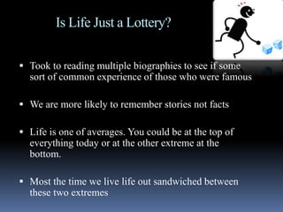 Is Life Just a Lottery?
 Took to reading multiple biographies to see if some
sort of common experience of those who were famous
 We are more likely to remember stories not facts
 Life is one of averages. You could be at the top of
everything today or at the other extreme at the
bottom.
 Most the time we live life out sandwiched between
these two extremes
 