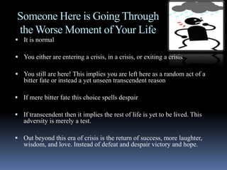Someone Here is Going Through
the Worse Moment of Your Life
 It is normal
 You either are entering a crisis, in a crisis, or exiting a crisis
 You still are here! This implies you are left here as a random act of a
bitter fate or instead a yet unseen transcendent reason
 If mere bitter fate this choice spells despair
 If transcendent then it implies the rest of life is yet to be lived. This
adversity is merely a test.
 Out beyond this era of crisis is the return of success, more laughter,
wisdom, and love. Instead of defeat and despair victory and hope.
 