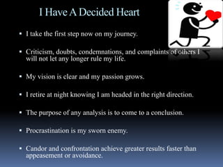 I HaveADecided Heart
 I take the first step now on my journey.
 Criticism, doubts, condemnations, and complaints of others I
will not let any longer rule my life.
 My vision is clear and my passion grows.
 I retire at night knowing I am headed in the right direction.
 The purpose of any analysis is to come to a conclusion.
 Procrastination is my sworn enemy.
 Candor and confrontation achieve greater results faster than
appeasement or avoidance.
 