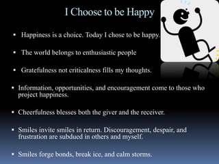 I Choose to be Happy
 Happiness is a choice. Today I chose to be happy.
 The world belongs to enthusiastic people
 Gratefulness not criticalness fills my thoughts.
 Information, opportunities, and encouragement come to those who
project happiness.
 Cheerfulness blesses both the giver and the receiver.
 Smiles invite smiles in return. Discouragement, despair, and
frustration are subdued in others and myself.
 Smiles forge bonds, break ice, and calm storms.
 