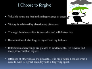I Choose to forgive
 Valuable hours are lost in thinking revenge or anger
 Victory is achieved by abandoning bitterness
 The rage I embrace often is one sided and self destructive.
 Besides others I also forgive myself and my failures.
 Retribution and revenge are yielded to God to settle. He is wiser and
more powerful than myself.
 Offenses of others make me powerful. It is my offense I can do what I
want to with it. I greet each day with a forgiving spirit.
 