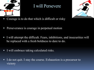 I will Persevere
 Courage is to do that which is difficult or risky
 Perseverance is courage in perpetual motion
 I will attempt the difficult. Fears, inhibitions, and insecurities will
be replaced with a fresh boldness to dare to do.
 I will embrace taking calculated risks.
 I do not quit. I stay the course. Exhaustion is a precursor to
victory
 
