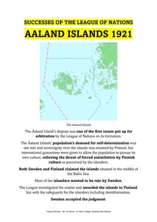 League of Nations – Mr. D’s History – St. Peter’s College, Auckland, New Zealand
SUCCESSES OF THE LEAGUE OF NATIONS
AALAND ISLANDS 1921
The Aaland Islands
The Åaland Island’s dispute was one of the first issues put up for
arbitration by the League of Nations on its formation.
The Åaland Islands' population's demand for self-determination was
not met and sovereignty over the islands was retained by Finland, but
international guarantees were given to allow the population to pursue its
own culture, relieving the threat of forced assimilation by Finnish
culture as perceived by the islanders.
Both Sweden and Finland claimed the islands situated in the middle of
the Baltic Sea.
Most of the islanders wanted to be rule by Sweden.
The League investigated the matter and awarded the islands to Finland,
but with the safeguards for the islanders including demilitarisation.
Sweden accepted the judgment.
 