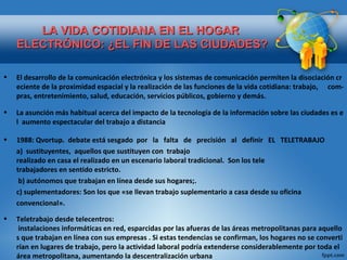 LA VIDA COTIDIANA EN EL HOGAR  ELECTRÓNICO: ¿EL FIN DE LAS CIUDADES? El desarrollo de la comunicación electrónica y los sistemas de comunicación permiten la disociación creciente de la proximidad espacial y la realización de las funciones de la vida cotidiana: trabajo,   com-pras, entretenimiento, salud, educación, servicios públicos, gobierno y demás. La asunción más habitual acerca del impacto de la tecnología de la información sobre las ciudades es el  aumento espectacular del trabajo a distancia 1988:  Qvortup.  debate está sesgado  por   la   falta   de   precisión   al   definir   EL   TELETRABAJO a)  sustituyentes,  aquellos que sustituyen con  trabajo  realizado en casa el realizado en un escenario laboral tradicional.  Son los tele trabajadores en sentido estricto.   b) autónomos que trabajan en línea desde sus hogares;. c) suplementadores: Son los que «se llevan trabajo suplementario a casa desde su oficina  convencional». Teletrabajo desde telecentros:  instalaciones informáticas en red, esparcidas por las afueras de las áreas metropolitanas para aquellos que trabajan en línea con sus empresas . Si estas tendencias se confirman, los hogares no se convertirían en lugares de trabajo, pero la actividad laboral podría extenderse considerablemente por toda el área metropolitana, aumentando la descentralización urbana 