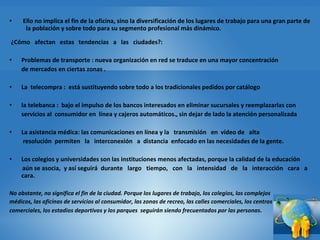   Ello no implica el fin de la oficina, sino la diversificación de los lugares de trabajo para una gran parte de   la población y sobre todo para su segmento profesional más dinámico.    ¿Cómo   afectan   estas   tendencias   a   las   ciudades?:   Problemas de transporte : nueva organización en red se traduce en una mayor concentración  de mercados en ciertas zonas . La  telecompra :  está sustituyendo sobre todo a los tradicionales pedidos por catálogo  la telebanca :  bajo el impulso de los bancos interesados en eliminar sucursales y reemplazarlas con  servicios al  consumidor en  línea y cajeros automáticos., sin dejar de lado la atención personalizada  La asistencia médica: las comunicaciones en línea y la   transmisión   en  vídeo de   alta     resolución  permiten   la   interconexión   a  distancia  enfocado en las necesidades de la gente. Los colegios y universidades son las instituciones menos afectadas, porque la calidad de la educación    aún se asocia,  y así seguirá  durante   largo   tiempo,   con   la   intensidad   de   la   interacción   cara   a   cara. No obstante, no significa el fin de la ciudad. Porque los lugares de trabajo, los colegios, los complejos  médicos, las oficinas de servicios al consumidor, las zonas de recreo, las calles comerciales, los centros  comerciales, los estadios deportivos y los parques  seguirán siendo frecuentados por las personas . 