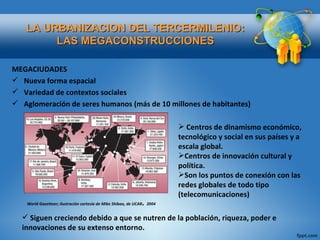 MEGACIUDADES Nueva forma espacial Variedad de contextos sociales Aglomeración de seres humanos (más de 10 millones de habitantes) LA URBANIZACION DEL TERCERMILENIO: LAS MEGACONSTRUCCIONES Centros de dinamismo económico, tecnológico y social en sus países y a escala global. Centros de innovación cultural y política. Son los puntos de conexión con las redes globales de todo tipo (telecomunicaciones) Siguen creciendo debido a que se nutren de la población, riqueza, poder e innovaciones de su extenso entorno. World Gazetteer; ilustración cortesía de Mike Shibao, de UCAR .  2004 
