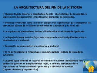 LA ARQUITECTURA DEL FIN DE LA HISTORIA Durante toda la historia, la arquitectura ha sido –el acto fallido- de la sociedad, la expresión mediatizada de las tendencias más profundas de la sociedad.  Entornos construidos como uno de los códigos más  significativos para interpretar las estructuras básicas de los valores dominantes de la sociedad. (“Ya no es así”) La arquitectura postmoderna declara el fin de todos los sistemas de significado La llegada del espacio de los flujos esta opacando la relación significativa entre la arquitectura y la sociedad. Generación de una arquitectura ahistórica y acultural Ya no pertenecemos a ningún lugar, a ninguna cultura (ruptura de los códigos culturales) La gente sigue viviendo en  lugares. Pero como en nuestras sociedades la función y el poder se organizan en el espacio de los flujos, el dominio estructural de su  lógica altera de forma esencial el significado y la dinámica de aquéllos.  (Lugares dispersos y segmentados) 