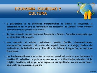 El patriarcado se ha debilitado transformando la familia, la sexualidad, la personalidad en lo que se denominan las relaciones de género: como dominio contestado y no reproducción cultural. Se han generado nuevas relaciones Economía – Estado – Sociedad atravesadas por las dinámicas del mercado. Han afectado al mismo capitalismo: gestión flexible, descentralización, interconexión, aumento del poder del capital frente al trabajo, declive del sindicalismo, individualización y diversificación laboral, integración de mercados financieros…  Los fundamentalismos son la fuerza que da seguridad social y que favorecen la movilización colectiva. La gente se agrupa en torno a identidades primarias: etnia, religión,  territorio, así las personas organizan sus significados no por lo que hacen, sino por lo que son o creen que son ECONOMÍA, SOCIEDAD Y CULTURA 