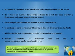 Se conforman sociedades estructuradas en torno a la oposición entre la red y el yo  No se tienen en cuenta a los pueblos excluidos de la red. Las redes conectan y desconectan individuos, grupos, regiones, países…  Las tecnologías son utilizadas por jóvenes, urbanos, universitarios… La identidad personal se ha convertido en la principal o la única fuente de significado  Nihilismo intelectual  – Escepticismo social – Cinismo político (corrupción) Nuestras sociedades se estructuran cada vez más en tomo a una posición bipolar entre la red y el yo.  “  …  creo, a pesar de una larga tradición de  errores intelectuales a veces trágicos, que observar, analizar y teorizar es un modo de ayudar a construir un mundo diferente y mejor …” 