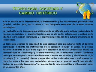 TECNOLOGÍA, SOCIEDAD Y   CAMBIO  HISTÓRICO Hay un énfasis en la interactividad, la interconexión y los instrumentos personalizados (portátil, celular, ipod, etc..) unido a una búsqueda constante de nuevos avances tecnológicos. La revolución de la tecnología paradójicamente se difundió en la cultura materialista de nuestras sociedades, el  espíritu libertario que se dio en los setenta con la cultura de la libertad, la innovación tecnológica y el espíritu emprendedor de la cultura universitaria de los sesentas. La tecnología expresa la capacidad de una sociedad para propulsarse hasta el dominio tecnológico mediante las instituciones de la sociedad, incluido el Estado. El proceso histórico mediante el cual tiene lugar ese desarrollo de fuerzas productivas marca las características de la tecnología y su entrelazamiento con las relaciones sociales: “podemos decir que aunque por sí misma no determina la evolución histórica y el cambio social, la tecnología (o su carencia) plasma la capacidad de las sociedades para transformarse, así como los usos a los que esas sociedades, siempre en un proceso conflictivo, deciden dedicar su potencial tecnológico” las economías, la potencia militar y el bienestar social en unos cuantos años.  