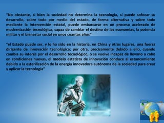 “ No obstante, si bien la sociedad no determina la tecnología, sí puede sofocar su desarrollo, sobre todo por medio del estado, de forma alternativa y sobre todo mediante la intervención estatal, puede embarcarse en un proceso acelerado de modernización tecnológica, capaz de cambiar el destino de las economías, la potencia militar y el bienestar social en unos cuantos años” “ el Estado puede ser, y lo ha sido en la historia, en China y otros lugares, una fuerza dirigente de innovación tecnológica; por otra, precisamente debido a ello, cuando cambia su interés por el desarrollo tecnológico, o se vuelve incapaz de llevarlo a cabo en condiciones nuevas, el modelo estatista de innovación conduce al estancamiento debido a la esterilización de la energía innovadora autónoma de la sociedad para crear y aplicar la tecnología” 